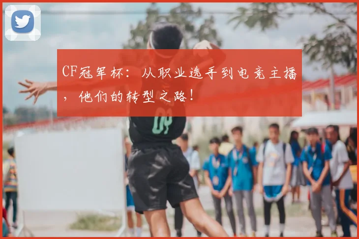 CF冠军杯：从职业选手到电竞主播，他们的转型之路！