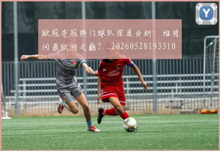 欧冠夺冠热门球队深度分析:谁将问鼎欧洲之巅?_20260528193310