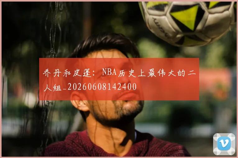 乔丹和皮蓬：NBA历史上最伟大的二人组_20260608142400