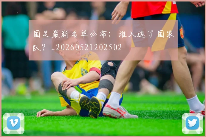 国足最新名单公布：谁入选了国家队？_20260521202502