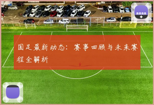 国足最新动态:赛事回顾与未来赛程全解析