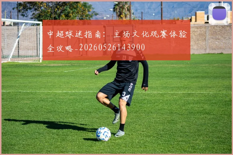 中超球迷指南：主场文化观赛体验全攻略_20260526143900