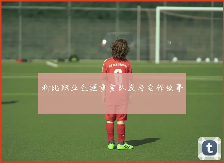 科比职业生涯重要队友与合作故事
