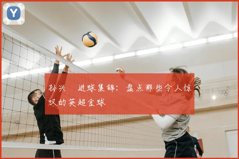 孙兴慜进球集锦：盘点那些令人惊叹的英超金球