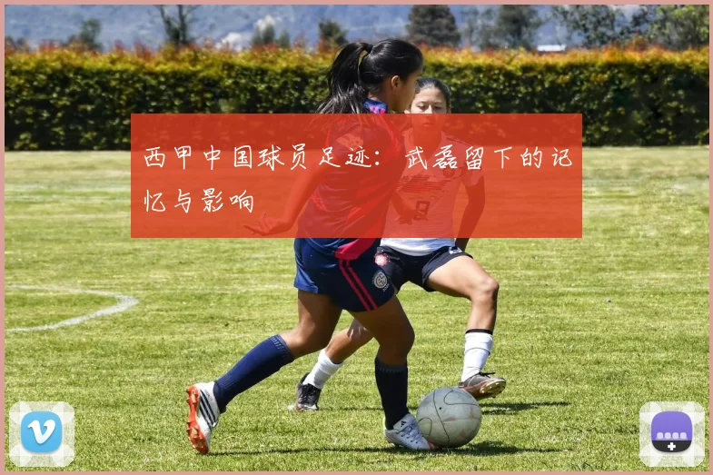 西甲中国球员足迹:武磊留下的记忆与影响