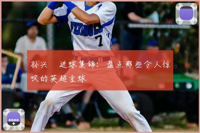 孙兴慜进球集锦:盘点那些令人惊叹的英超金球