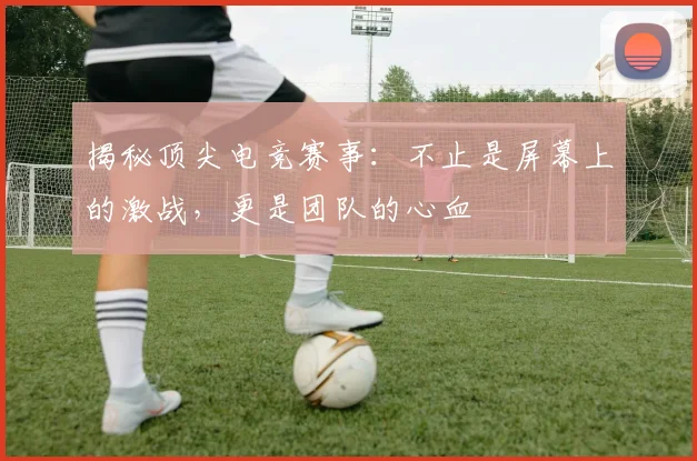 揭秘顶尖电竞赛事：不止是屏幕上的激战，更是团队的心血